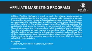 AFFILIATE MARKETING PROGRAMS
 Affiliate Tracking Software is used to track the referral, endorsement or
recommendation made by one person or company to buy products or services
from another person or company. Tracking is necessary to manage and reward
or compensate the participants of an affiliate marketing group of participants
or affiliate networks. The original concept comes from Affinity marketing. The
participants that agree to promote or be promoted are called "affiliates".
Those that promote and recommend are called "marketers" and the ones that
have the products or services that are promoted are called "advertisers". The
affiliate tracking software can be self-hosted or operate in a cloud. Regardless
of that, trackers record page views and clicks of advertising material (banners,
clicks, etc.), while also recording conversions, i.e. events that are deemed
valuable by the marketers.
 Examples:
 LeadDyno, Referral Rock Software, Everflow
© Persist Group. All Rights Reserved. 9
 