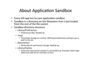 About	
  Applica@on	
  Sandbox	
  
•  Every	
  iOS	
  app	
  has	
  its	
  own	
  applica@on	
  sandbox	
  
•  Sandbox	
  is	
  a	
  directory	
  on	
  the	
  ﬁlesystem	
  that	
  is	
  barricaded	
  
   from	
  the	
  rest	
  of	
  the	
  ﬁle	
  system	
  
•  Sandbox	
  directory	
  structure	
  
     –  Library/Preferences	
  
          •  Preferences	
  ﬁles.	
  Backed	
  up.	
  
     –  Tmp/	
  
          •  Temp	
  data	
  storage	
  on	
  run@me.	
  NSTemporaryDirectory	
  will	
  give	
  you	
  a	
  
             path	
  to	
  this	
  dir	
  
     –  Documents/	
  
          •  Write	
  data	
  for	
  permanent	
  storage.	
  Backed	
  up.	
  
     –  Library/Caches	
  
          •  Same	
  than	
  Documents	
  except	
  it’s	
  not	
  backed	
  up.	
  Example:	
  fetch	
  large	
  
             data	
  from	
  web	
  server	
  and	
  store	
  it	
  here.	
  
 