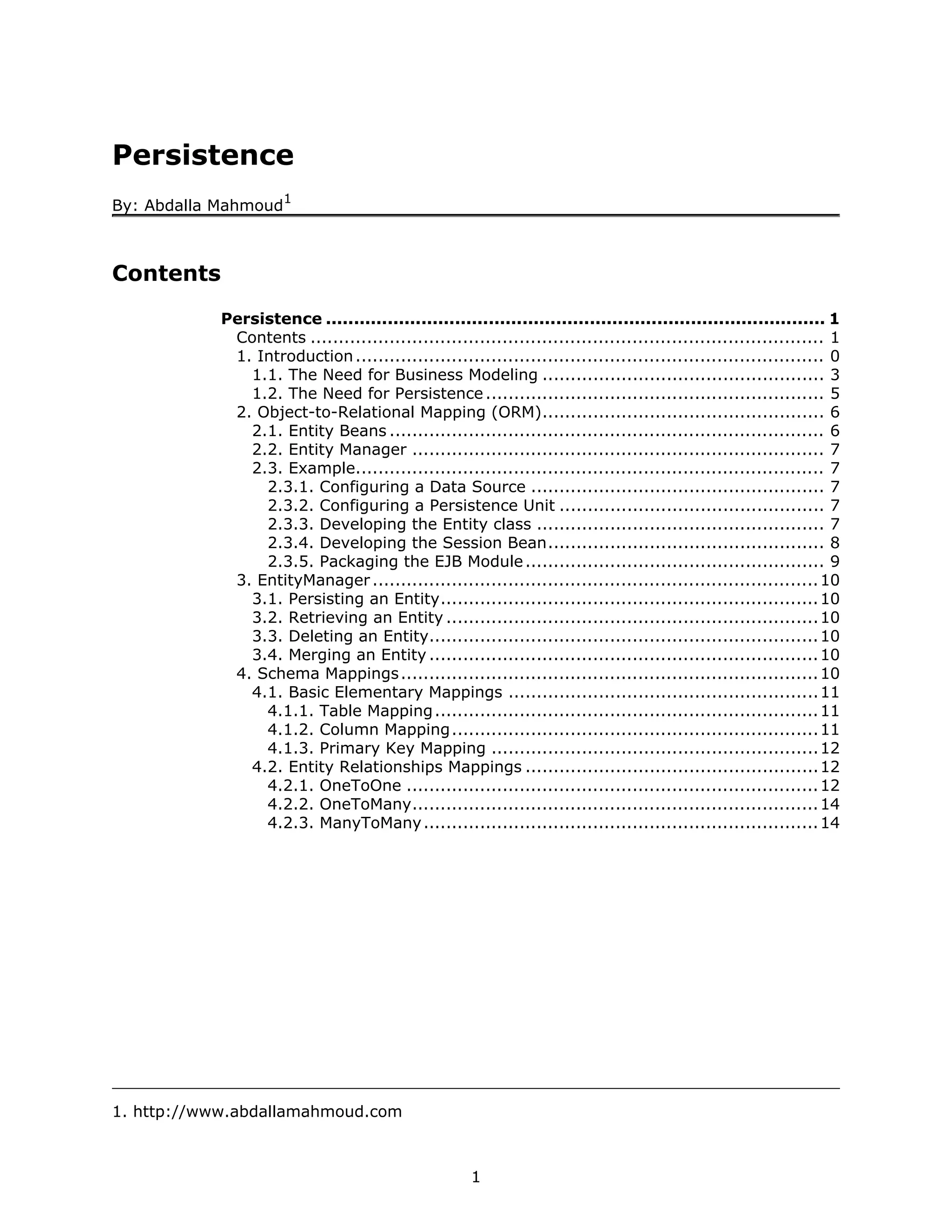 Persistence
                      1
By: Abdalla Mahmoud



Contents
            Persistence ......................................................................................... 1
             Contents ........................................................................................... 1
             1. Introduction ................................................................................... 0
               1.1. The Need for Business Modeling .................................................. 3
               1.2. The Need for Persistence ............................................................ 5
             2. Object-to-Relational Mapping (ORM).................................................. 6
               2.1. Entity Beans ............................................................................. 6
               2.2. Entity Manager ......................................................................... 7
               2.3. Example................................................................................... 7
                 2.3.1. Configuring a Data Source .................................................... 7
                 2.3.2. Configuring a Persistence Unit ............................................... 7
                 2.3.3. Developing the Entity class ................................................... 7
                 2.3.4. Developing the Session Bean................................................. 8
                 2.3.5. Packaging the EJB Module ..................................................... 9
             3. EntityManager ............................................................................... 10
               3.1. Persisting an Entity................................................................... 10
               3.2. Retrieving an Entity .................................................................. 10
               3.3. Deleting an Entity..................................................................... 10
               3.4. Merging an Entity ..................................................................... 10
             4. Schema Mappings .......................................................................... 10
               4.1. Basic Elementary Mappings .......................................................11
                 4.1.1. Table Mapping .................................................................... 11
                 4.1.2. Column Mapping................................................................. 11
                 4.1.3. Primary Key Mapping .......................................................... 12
               4.2. Entity Relationships Mappings ....................................................12
                 4.2.1. OneToOne ......................................................................... 12
                 4.2.2. OneToMany........................................................................ 14
                 4.2.3. ManyToMany ...................................................................... 14




1. http://www.abdallamahmoud.com



                                                     1
 
