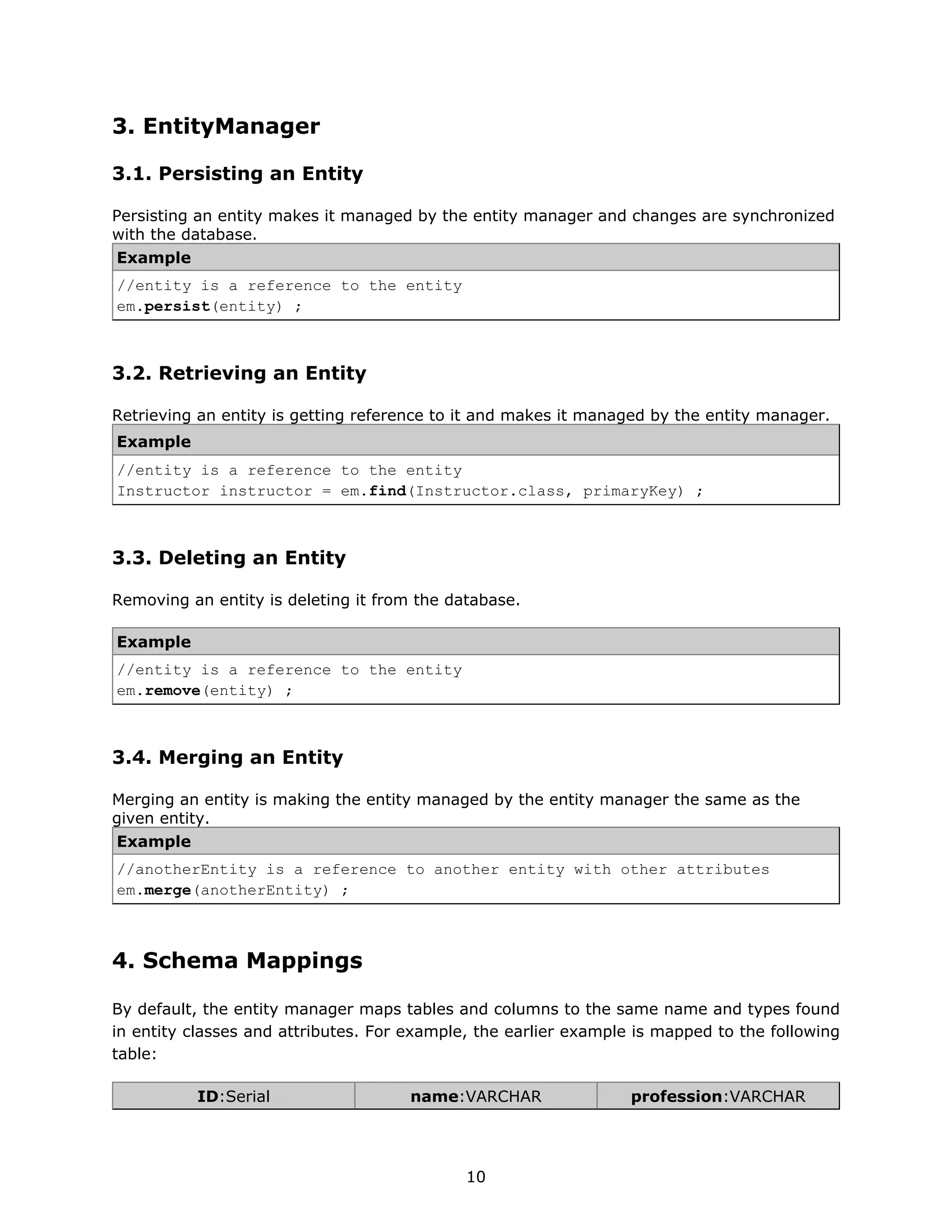 3. EntityManager

3.1. Persisting an Entity

Persisting an entity makes it managed by the entity manager and changes are synchronized
with the database.
Example
//entity is a reference to the entity
em.persist(entity) ;



3.2. Retrieving an Entity

Retrieving an entity is getting reference to it and makes it managed by the entity manager.
Example
//entity is a reference to the entity
Instructor instructor = em.find(Instructor.class, primaryKey) ;



3.3. Deleting an Entity

Removing an entity is deleting it from the database.

Example
//entity is a reference to the entity
em.remove(entity) ;



3.4. Merging an Entity

Merging an entity is making the entity managed by the entity manager the same as the
given entity.
Example
//anotherEntity is a reference to another entity with other attributes
em.merge(anotherEntity) ;



4. Schema Mappings

By default, the entity manager maps tables and columns to the same name and types found
in entity classes and attributes. For example, the earlier example is mapped to the following
table:

          ID:Serial                   name:VARCHAR                profession:VARCHAR




                                             10
 