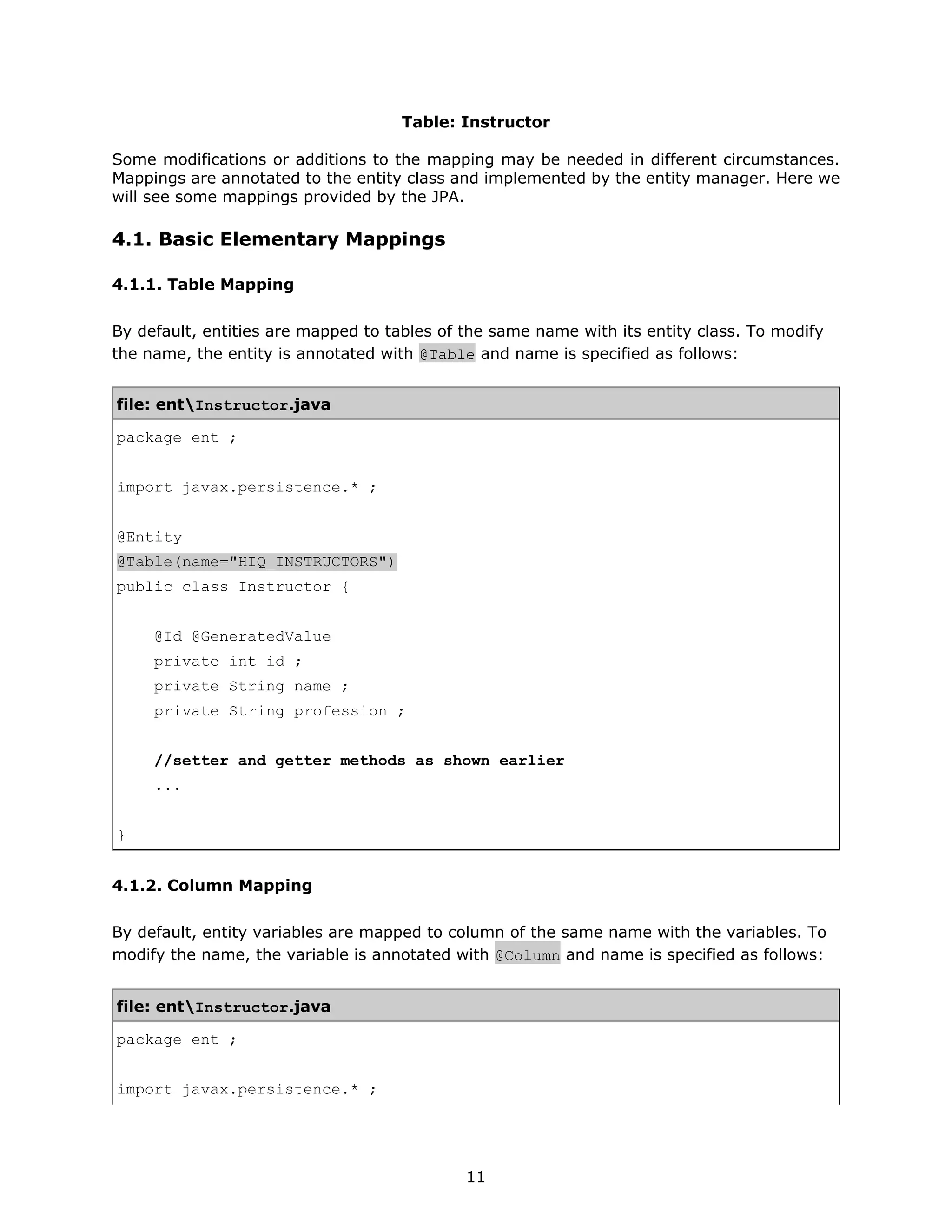 Table: Instructor

Some modifications or additions to the mapping may be needed in different circumstances.
Mappings are annotated to the entity class and implemented by the entity manager. Here we
will see some mappings provided by the JPA.

4.1. Basic Elementary Mappings

4.1.1. Table Mapping

By default, entities are mapped to tables of the same name with its entity class. To modify
the name, the entity is annotated with @Table and name is specified as follows:


file: entInstructor.java

package ent ;


import javax.persistence.* ;


@Entity
@Table(name="HIQ_INSTRUCTORS")
public class Instructor {


     @Id @GeneratedValue
     private int id ;
     private String name ;
     private String profession ;


     //setter and getter methods as shown earlier
     ...


}


4.1.2. Column Mapping

By default, entity variables are mapped to column of the same name with the variables. To
modify the name, the variable is annotated with @Column and name is specified as follows:


file: entInstructor.java

package ent ;


import javax.persistence.* ;




                                             11
 