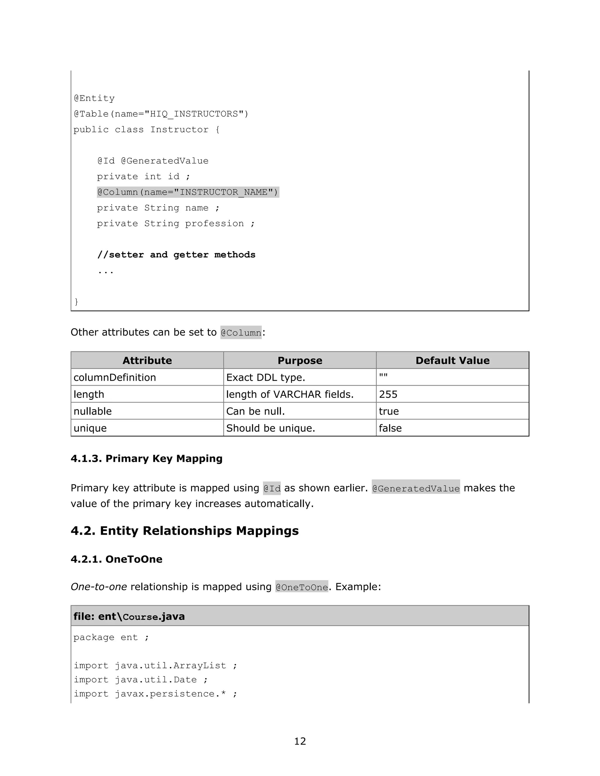 @Entity
@Table(name="HIQ_INSTRUCTORS")
public class Instructor {


     @Id @GeneratedValue
     private int id ;
     @Column(name="INSTRUCTOR_NAME")
     private String name ;
     private String profession ;


     //setter and getter methods
     ...


}


Other attributes can be set to @Column:

           Attribute                      Purpose                  Default Value
columnDefinition               Exact DDL type.             ""
length                         length of VARCHAR fields.   255
nullable                       Can be null.                true
unique                         Should be unique.           false


4.1.3. Primary Key Mapping

Primary key attribute is mapped using @Id as shown earlier. @GeneratedValue makes the
value of the primary key increases automatically.

4.2. Entity Relationships Mappings

4.2.1. OneToOne

One-to-one relationship is mapped using @OneToOne. Example:


file: entCourse.java

package ent ;

import java.util.ArrayList ;
import java.util.Date ;
import javax.persistence.* ;



                                              12
 