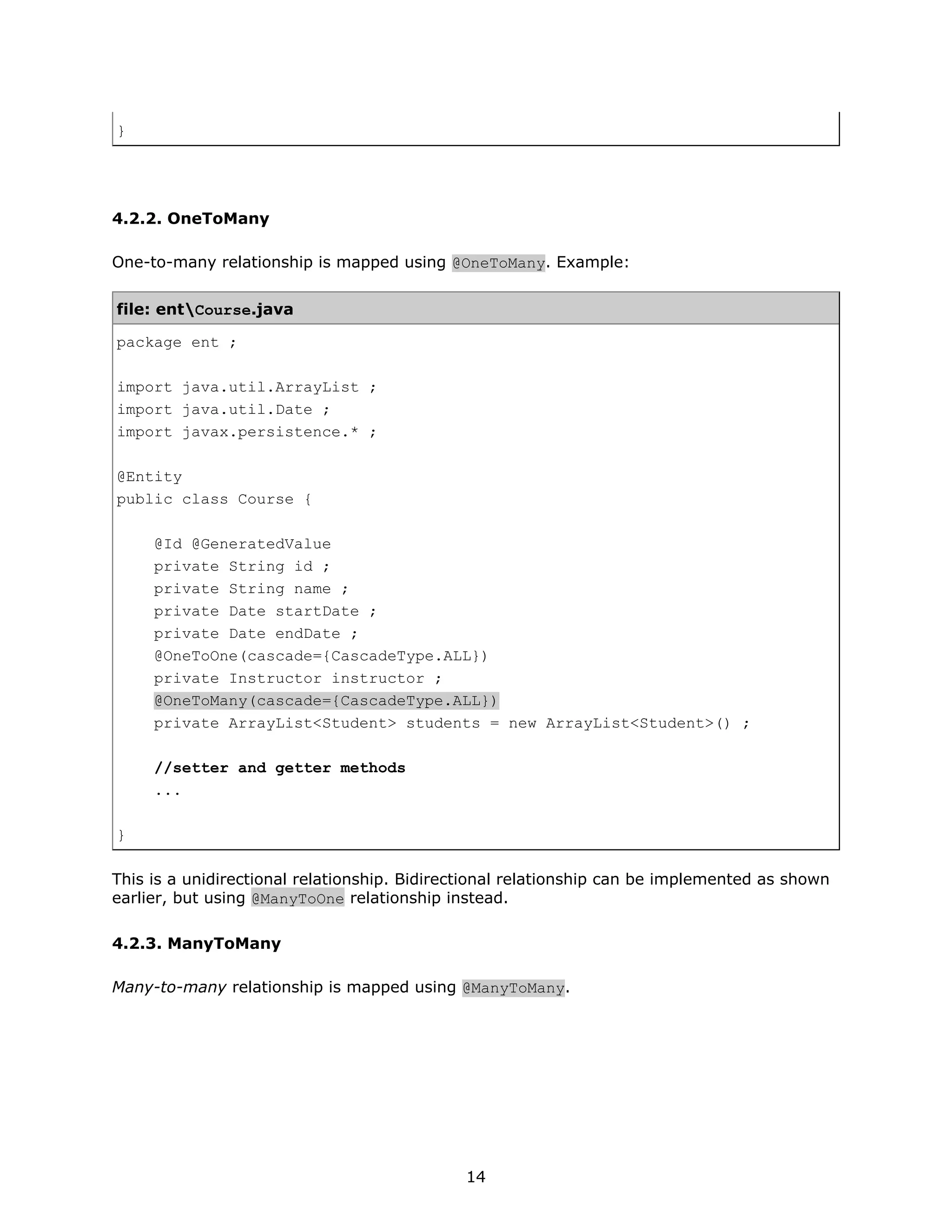 }




4.2.2. OneToMany

One-to-many relationship is mapped using @OneToMany. Example:


file: entCourse.java

package ent ;

import java.util.ArrayList ;
import java.util.Date ;
import javax.persistence.* ;

@Entity
public class Course {

     @Id @GeneratedValue
     private String id ;
     private String name ;
     private Date startDate ;
     private Date endDate ;
     @OneToOne(cascade={CascadeType.ALL})
     private Instructor instructor ;
     @OneToMany(cascade={CascadeType.ALL})
     private ArrayList<Student> students = new ArrayList<Student>() ;

     //setter and getter methods
     ...

}

This is a unidirectional relationship. Bidirectional relationship can be implemented as shown
earlier, but using @ManyToOne relationship instead.

4.2.3. ManyToMany

Many-to-many relationship is mapped using @ManyToMany.




                                             14
 