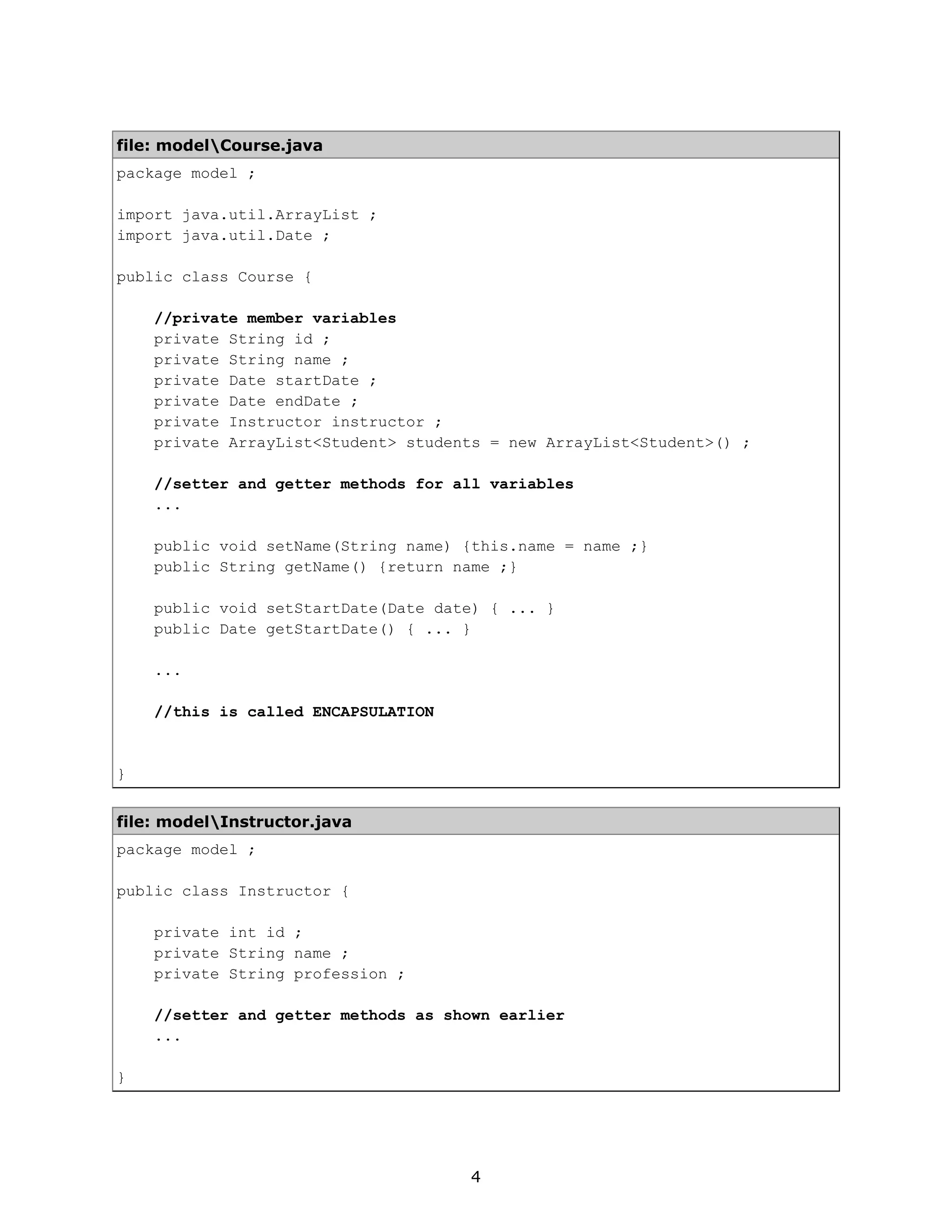 file: modelCourse.java
package model ;

import java.util.ArrayList ;
import java.util.Date ;

public class Course {

    //private member variables
    private String id ;
    private String name ;
    private Date startDate ;
    private Date endDate ;
    private Instructor instructor ;
    private ArrayList<Student> students = new ArrayList<Student>() ;

    //setter and getter methods for all variables
    ...

    public void setName(String name) {this.name = name ;}
    public String getName() {return name ;}

    public void setStartDate(Date date) { ... }
    public Date getStartDate() { ... }

    ...

    //this is called ENCAPSULATION


}


file: modelInstructor.java
package model ;

public class Instructor {

    private int id ;
    private String name ;
    private String profession ;

    //setter and getter methods as shown earlier
    ...

}




                                     4
 