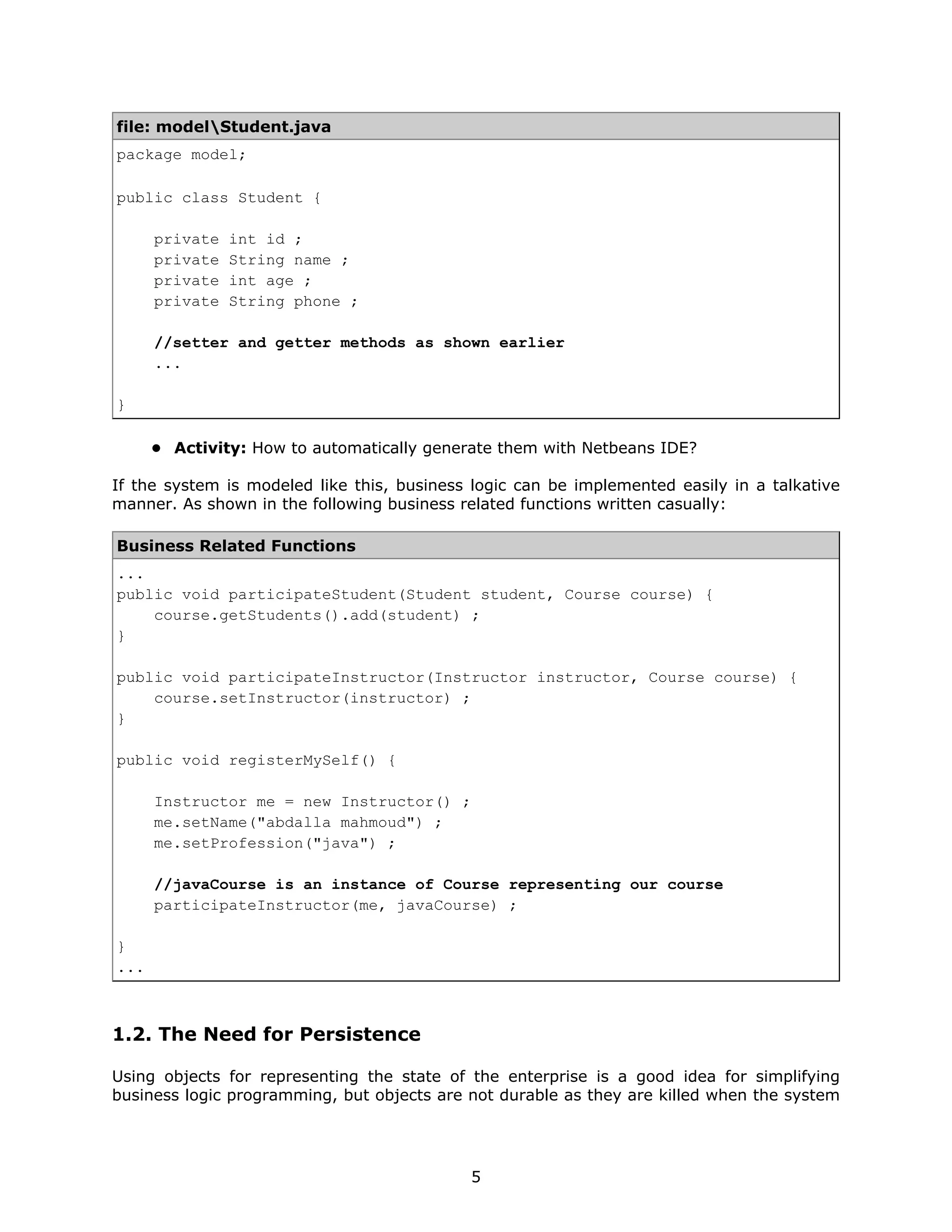 file: modelStudent.java
package model;

public class Student {

      private   int id ;
      private   String name ;
      private   int age ;
      private   String phone ;

      //setter and getter methods as shown earlier
      ...

}

      • Activity: How to automatically generate them with Netbeans IDE?

If the system is modeled like this, business logic can be implemented easily in a talkative
manner. As shown in the following business related functions written casually:

Business Related Functions
...
public void participateStudent(Student student, Course course) {
    course.getStudents().add(student) ;
}

public void participateInstructor(Instructor instructor, Course course) {
    course.setInstructor(instructor) ;
}

public void registerMySelf() {

      Instructor me = new Instructor() ;
      me.setName("abdalla mahmoud") ;
      me.setProfession("java") ;

      //javaCourse is an instance of Course representing our course
      participateInstructor(me, javaCourse) ;

}
...



1.2. The Need for Persistence

Using objects for representing the state of the enterprise is a good idea for simplifying
business logic programming, but objects are not durable as they are killed when the system




                                            5
 