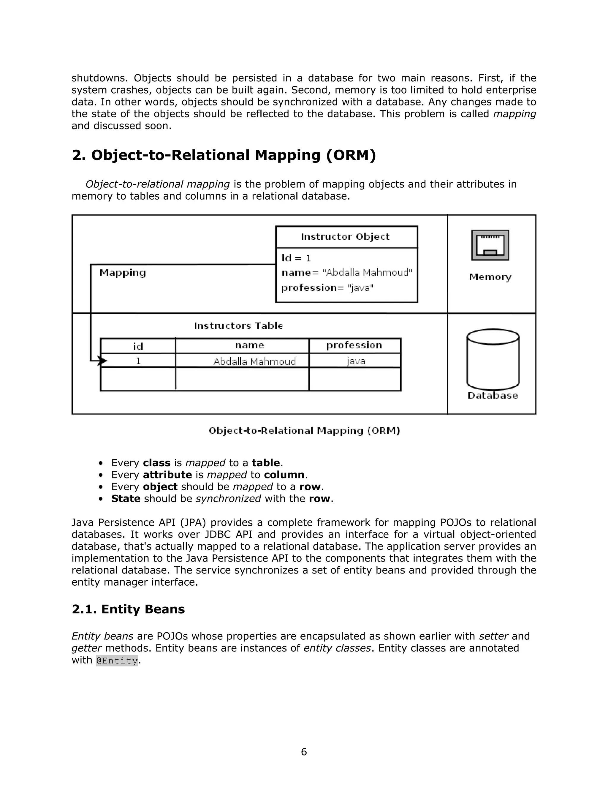 shutdowns. Objects should be persisted in a database for two main reasons. First, if the
system crashes, objects can be built again. Second, memory is too limited to hold enterprise
data. In other words, objects should be synchronized with a database. Any changes made to
the state of the objects should be reflected to the database. This problem is called mapping
and discussed soon.


2. Object-to-Relational Mapping (ORM)
  Object-to-relational mapping is the problem of mapping objects and their attributes in
memory to tables and columns in a relational database.




     •   Every class is mapped to a table.
     •   Every attribute is mapped to column.
     •   Every object should be mapped to a row.
     •   State should be synchronized with the row.

Java Persistence API (JPA) provides a complete framework for mapping POJOs to relational
databases. It works over JDBC API and provides an interface for a virtual object-oriented
database, that's actually mapped to a relational database. The application server provides an
implementation to the Java Persistence API to the components that integrates them with the
relational database. The service synchronizes a set of entity beans and provided through the
entity manager interface.

2.1. Entity Beans

Entity beans are POJOs whose properties are encapsulated as shown earlier with setter and
getter methods. Entity beans are instances of entity classes. Entity classes are annotated
with @Entity.




                                             6
 