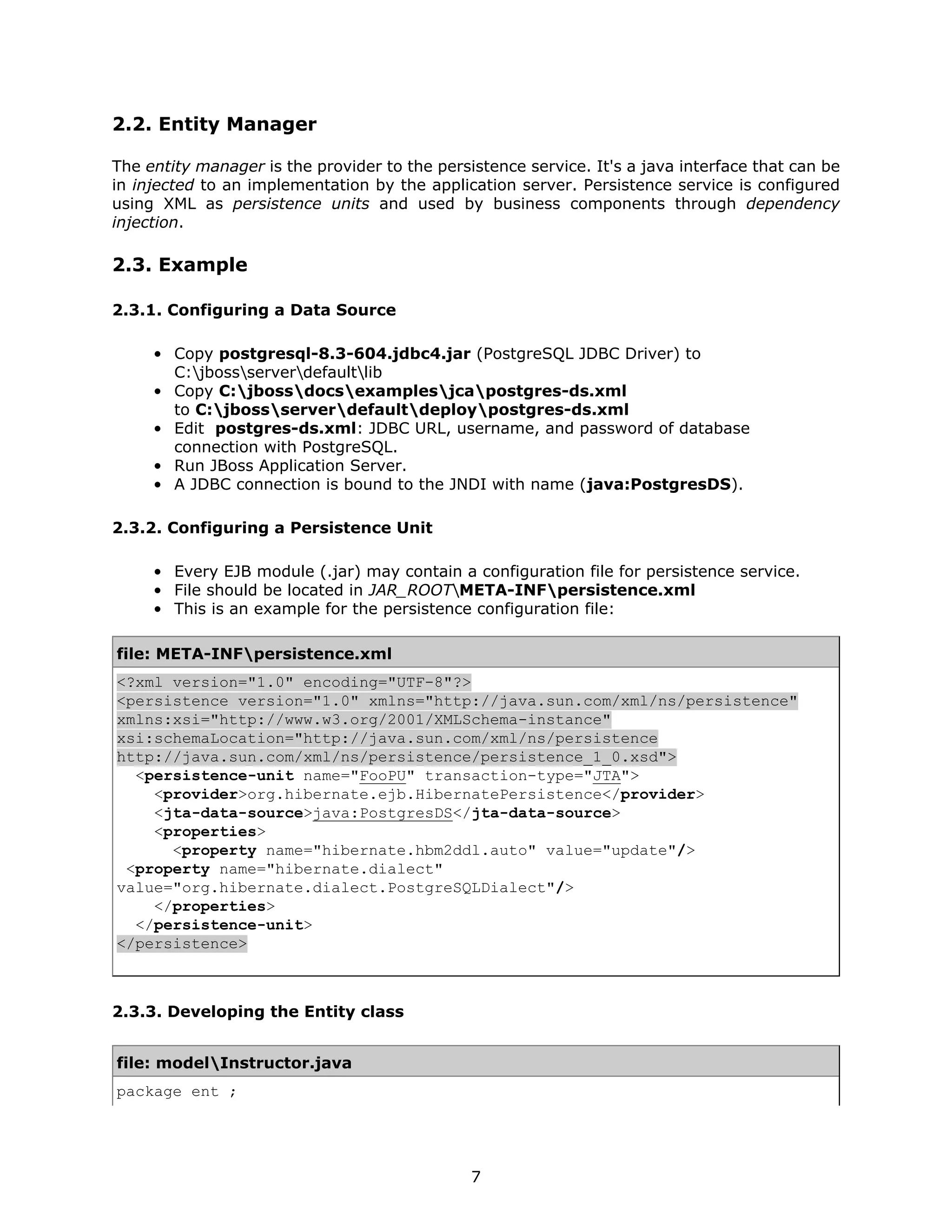 2.2. Entity Manager

The entity manager is the provider to the persistence service. It's a java interface that can be
in injected to an implementation by the application server. Persistence service is configured
using XML as persistence units and used by business components through dependency
injection.

2.3. Example

2.3.1. Configuring a Data Source

     • Copy postgresql-8.3-604.jdbc4.jar (PostgreSQL JDBC Driver) to
       C:jbossserverdefaultlib
     • Copy C:jbossdocsexamplesjcapostgres-ds.xml
       to C:jbossserverdefaultdeploypostgres-ds.xml
     • Edit postgres-ds.xml: JDBC URL, username, and password of database
       connection with PostgreSQL.
     • Run JBoss Application Server.
     • A JDBC connection is bound to the JNDI with name (java:PostgresDS).

2.3.2. Configuring a Persistence Unit

     • Every EJB module (.jar) may contain a configuration file for persistence service.
     • File should be located in JAR_ROOTMETA-INFpersistence.xml
     • This is an example for the persistence configuration file:

file: META-INFpersistence.xml
<?xml version="1.0" encoding="UTF-8"?>
<persistence version="1.0" xmlns="http://java.sun.com/xml/ns/persistence"
xmlns:xsi="http://www.w3.org/2001/XMLSchema-instance"
xsi:schemaLocation="http://java.sun.com/xml/ns/persistence
http://java.sun.com/xml/ns/persistence/persistence_1_0.xsd">
  <persistence-unit name="FooPU" transaction-type="JTA">
    <provider>org.hibernate.ejb.HibernatePersistence</provider>
    <jta-data-source>java:PostgresDS</jta-data-source>
    <properties>
      <property name="hibernate.hbm2ddl.auto" value="update"/>
 <property name="hibernate.dialect"
value="org.hibernate.dialect.PostgreSQLDialect"/>
    </properties>
  </persistence-unit>
</persistence>



2.3.3. Developing the Entity class


file: modelInstructor.java
package ent ;




                                               7
 