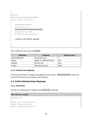 @Entity
@Table(name="HIQ_INSTRUCTORS")
public class Instructor {


     @Id @GeneratedValue
     private int id ;
     @Column(name="INSTRUCTOR_NAME")
     private String name ;
     private String profession ;


     //setter and getter methods
     ...


}


Other attributes can be set to @Column:

           Attribute                      Purpose                  Default Value
columnDefinition               Exact DDL type.             ""
length                         length of VARCHAR fields.   255
nullable                       Can be null.                true
unique                         Should be unique.           false


4.1.3. Primary Key Mapping

Primary key attribute is mapped using @Id as shown earlier. @GeneratedValue makes the
value of the primary key increases automatically.

4.2. Entity Relationships Mappings

4.2.1. OneToOne

One-to-one relationship is mapped using @OneToOne. Example:


file: entCourse.java

package ent ;

import java.util.ArrayList ;
import java.util.Date ;
import javax.persistence.* ;



                                              12
 