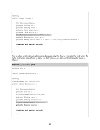 @Entity
public class Course {

     @Id @GeneratedValue
     private String id ;
     private String name ;
     private Date startDate ;
     private Date endDate ;
     @OneToOne(cascade={CascadeType.ALL})
     private Instructor instructor ;
     private ArrayList<Student> students = new ArrayList<Student>() ;

     //setter and getter methods
     ...

}

This is called unidirectional relationship, because only the Course refers to the Instructor. To
make Instructor also referes to both, i.e. bidirectional, we can edit the Instructor class as
follows:

file: entInstructor.java

package ent ;


import javax.persistence.* ;


@Entity
@Table(name="HIQ_INSTRUCTORS")
public class Instructor {


     @Id @GeneratedValue
     private int id ;
     @Column(name="INSTRUCTOR_NAME")
     private String name ;
     private String profession ;
     @OneToOne(mappedBy="instructor")
     private Course course ;


     //setter and getter methods
     ...




                                              13
 