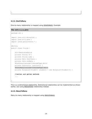 }




4.2.2. OneToMany

One-to-many relationship is mapped using @OneToMany. Example:


file: entCourse.java

package ent ;

import java.util.ArrayList ;
import java.util.Date ;
import javax.persistence.* ;

@Entity
public class Course {

     @Id @GeneratedValue
     private String id ;
     private String name ;
     private Date startDate ;
     private Date endDate ;
     @OneToOne(cascade={CascadeType.ALL})
     private Instructor instructor ;
     @OneToMany(cascade={CascadeType.ALL})
     private ArrayList<Student> students = new ArrayList<Student>() ;

     //setter and getter methods
     ...

}

This is a unidirectional relationship. Bidirectional relationship can be implemented as shown
earlier, but using @ManyToOne relationship instead.

4.2.3. ManyToMany

Many-to-many relationship is mapped using @ManyToMany.




                                             14
 