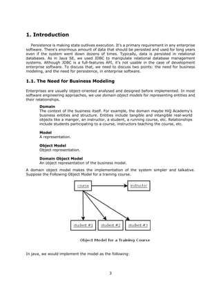 1. Introduction
   Persistence is making state outlives execution. It's a primary requirement in any enterprise
software. There's enormous amount of data that should be persisted and used for long years
even if the system went down dozens of times. Typically, data is persisted in relational
databases. As in Java SE, we used JDBC to manipulate relational database management
systems. Although JDBC is a full-features API, it's not usable in the case of development
enterprise software. To discuss that, we need to discuss two points: the need for business
modeling, and the need for persistence, in enterprise software.

1.1. The Need for Business Modeling

Enterprises are usually object-oriented analysed and designed before implemented. In most
software engineering approaches, we use domain object models for representing entities and
their relationships.
       Domain
       The context of the business itself. For example, the domain maybe HiQ Academy's
       business entities and structure. Entities include tangible and intangible real-world
       objects like a manger, an instructor, a student, a running course, etc. Relationships
       include students participating to a course, instructors teaching the course, etc.

       Model
       A representation.

       Object Model
       Object representation.

       Domain Object Model
       An object representation of the business model.
A domain object model makes the implementation of the system simpler and talkative.
Suppose the Following Object Model for a training course.




In java, we would implement the model as the following:




                                              3
 