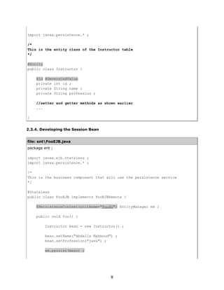import javax.persistence.* ;

/*
This is the entity class of the Instructor table
*/

@Entity
public class Instructor {

    @Id @GeneratedValue
    private int id ;
    private String name ;
    private String profession ;

    //setter and getter methods as shown earlier
    ...

}


2.3.4. Developing the Session Bean


file: entFooEJB.java
package ent ;

import javax.ejb.Stateless ;
import javax.persistence.* ;

/*
This is the business component that will use the persistence service
*/

@Stateless
public class FooEJB implements FooEJBRemote {

    @PersistenceContext(unitName="FooPU") EntityManager em ;

    public void foo() {

         Instructor bean = new Instructor() ;

         bean.setName("Abdalla Mahmoud") ;
         bean.setProfession("java") ;

         em.persist(bean) ;




                                      8
 