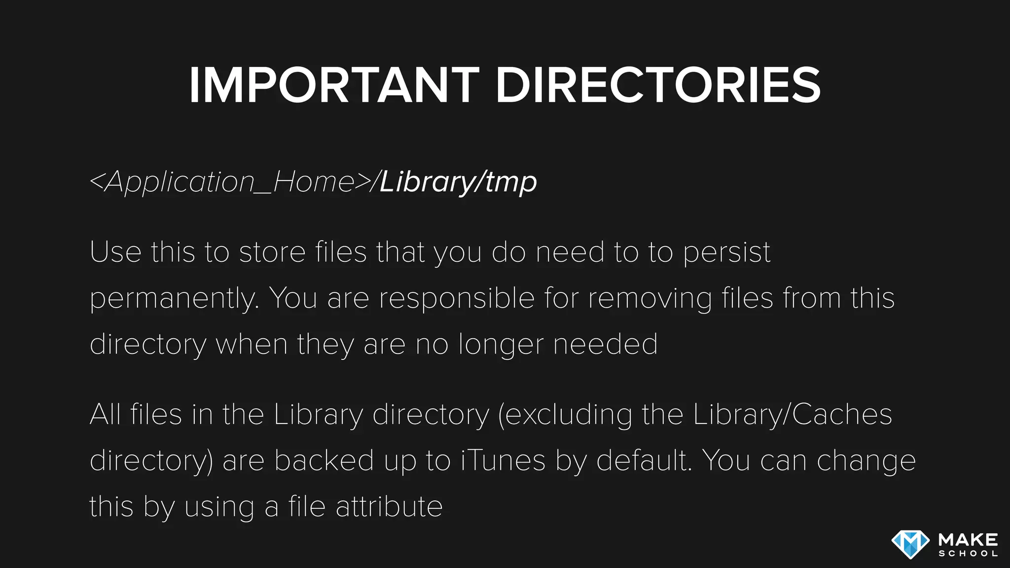 IMPORTANT DIRECTORIES
<Application_Home>/Library/tmp
Use this to store ﬁles that you do need to to persist
permanently. You are responsible for removing ﬁles from this
directory when they are no longer needed
All ﬁles in the Library directory (excluding the Library/Caches
directory) are backed up to iTunes by default. You can change
this by using a ﬁle attribute
 