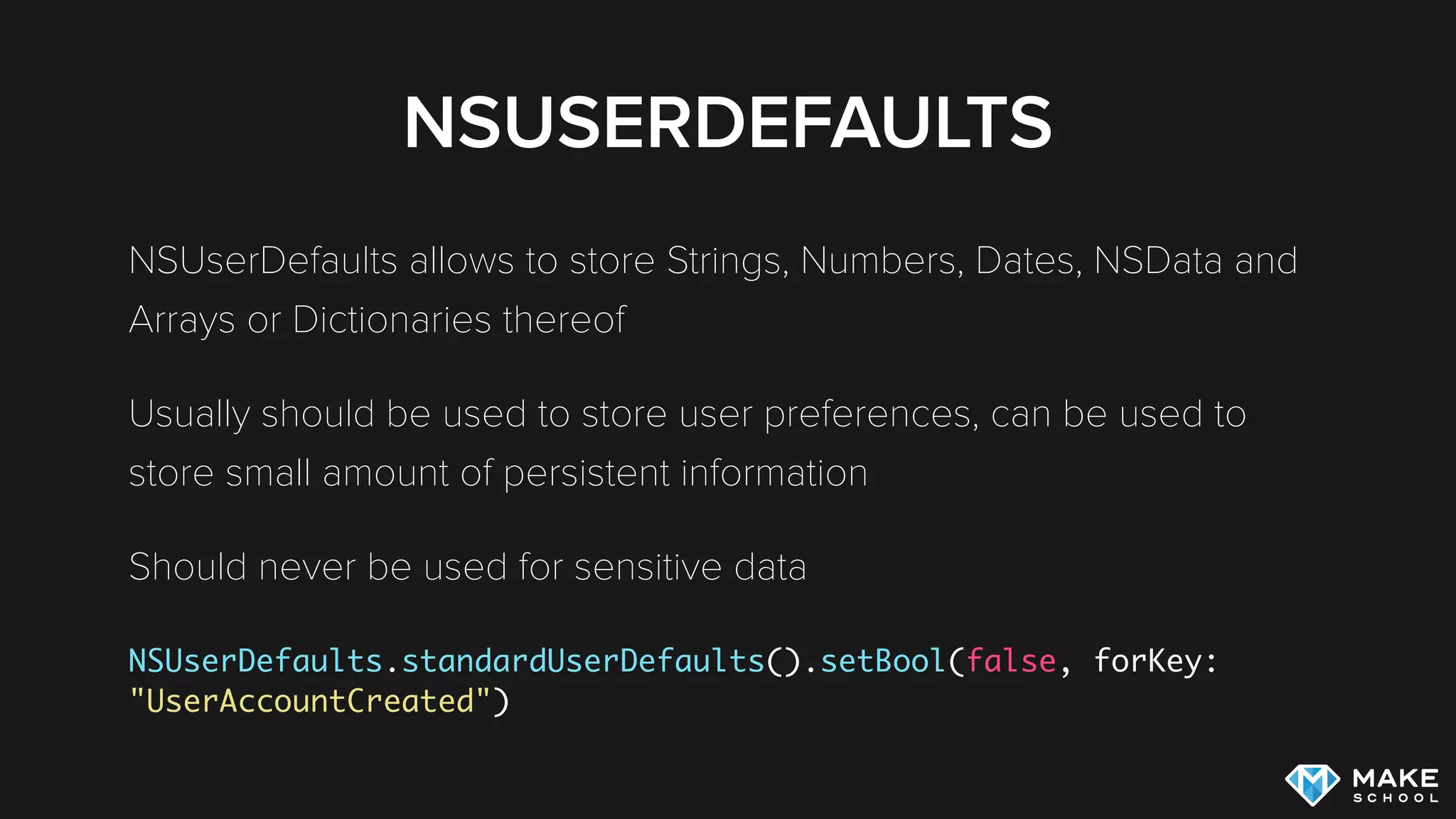 NSUSERDEFAULTS
NSUserDefaults allows to store Strings, Numbers, Dates, NSData and
Arrays or Dictionaries thereof
Usually should be used to store user preferences, can be used to
store small amount of persistent information
Should never be used for sensitive data
 
NSUserDefaults.standardUserDefaults().setBool(false, forKey:
"UserAccountCreated")
 
