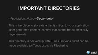 IMPORTANT DIRECTORIES
<Application_Home>/Documents/
This is the place to store data that is critical to your application
(user generated content, content that cannot be automatically
regenerated)
This directory is backed up with iTunes Backups and it can be
made available to iTunes users via Filesharing
 