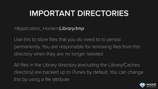 IMPORTANT DIRECTORIES
<Application_Home>/Library/tmp
Use this to store ﬁles that you do need to to persist
permanently. You are responsible for removing ﬁles from this
directory when they are no longer needed
All ﬁles in the Library directory (excluding the Library/Caches
directory) are backed up to iTunes by default. You can change
this by using a ﬁle attribute
 