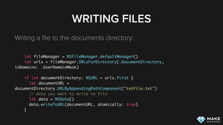 ACCESSING FILES
Accessing ﬁles within the documents directory: 
let fileManager = NSFileManager.defaultManager()
let urls = fileManager.URLsForDirectory(.DocumentDirectory,
inDomains: .UserDomainMask)
if let documentDirectory: NSURL = urls.first {
let documentURL =
documentDirectory.URLByAppendingPathComponent("txtFile.txt")
do {
let content = try String(contentsOfURL: documentURL)
} catch let error as NSError {
print(error.localizedDescription)
 