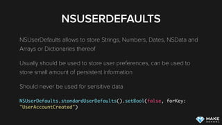 NSUSERDEFAULTS
NSUserDefaults allows to store Strings, Numbers, Dates, NSData and
Arrays or Dictionaries thereof
Usually should be used to store user preferences, can be used to
store small amount of persistent information
Should never be used for sensitive data
 
NSUserDefaults.standardUserDefaults().setBool(false, forKey:
"UserAccountCreated")
 