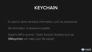 KEYCHAIN
Is used to store sensitive information, such as passwords
All information is stored encrypted
Apple’s API is arcane - Open Source Libraries such as
SSKeychain will make your life easier!
 