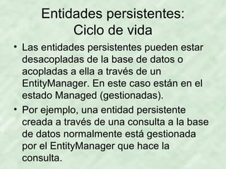 Entidades persistentes:
Ciclo de vida
• Las entidades persistentes pueden estar
desacopladas de la base de datos o
acopladas a ella a través de un
EntityManager. En este caso están en el
estado Managed (gestionadas).
• Por ejemplo, una entidad persistente
creada a través de una consulta a la base
de datos normalmente está gestionada
por el EntityManager que hace la
consulta.
 