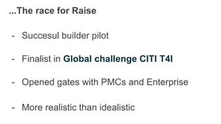 ...The race for Raise
- Succesul builder pilot
- Finalist in Global challenge CITI T4I
- Opened gates with PMCs and Enterprise
- More realistic than idealistic
 