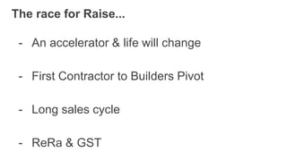 The race for Raise...
- An accelerator & life will change
- Long sales cycle
- First Contractor to Builders Pivot
- ReRa & GST
 