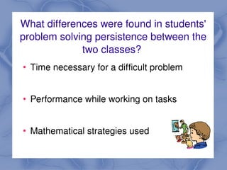 What differences were found in students' 
    problem solving persistence between the 
                 two classes? 
       Time necessary for a difficult problem


       Performance while working on tasks
     
       Mathematical strategies used
                             
 