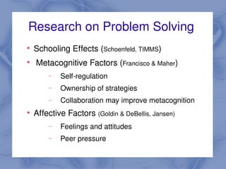 Research on Problem Solving 
    
        Schooling Effects (Schoenfeld, TIMMS) 
    
         Metacognitive Factors (Francisco & Maher)
            −   Self­regulation
            −   Ownership of strategies
            −   Collaboration may improve metacognition
    
        Affective Factors (Goldin & DeBellis, Jansen) 
            −   Feelings and attitudes
            −   Peer pressure
                                   
 
