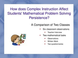 How does Complex Instruction Affect 
    Students' Mathematical Problem Solving 
                 Persistence?
                  A Comparison of Two Classes
                           Six classroom observations
                               Teacher Interview
                           Two mathematical tasks
                               Observations
                               Written Work
                               Two questionnaires


                        
 