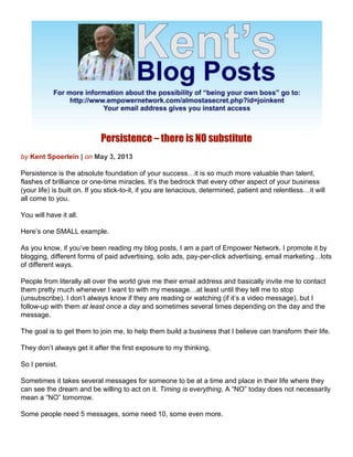 Persistence – there is NO substitute
by Kent Spoerlein | on May 3, 2013
Persistence is the absolute foundation of your success…it is so much more valuable than talent,
flashes of brilliance or one-time miracles. It’s the bedrock that every other aspect of your business
(your life) is built on. If you stick-to-it, if you are tenacious, determined, patient and relentless…it will
all come to you.
You will have it all.
Here’s one SMALL example.
As you know, if you’ve been reading my blog posts, I am a part of Empower Network. I promote it by
blogging, different forms of paid advertising, solo ads, pay-per-click advertising, email marketing…lots
of different ways.
People from literally all over the world give me their email address and basically invite me to contact
them pretty much whenever I want to with my message…at least until they tell me to stop
(unsubscribe). I don’t always know if they are reading or watching (if it’s a video message), but I
follow-up with them at least once a day and sometimes several times depending on the day and the
message.
The goal is to get them to join me, to help them build a business that I believe can transform their life.
They don’t always get it after the first exposure to my thinking.
So I persist.
Sometimes it takes several messages for someone to be at a time and place in their life where they
can see the dream and be willing to act on it. Timing is everything. A “NO” today does not necessarily
mean a “NO” tomorrow.
Some people need 5 messages, some need 10, some even more.
 