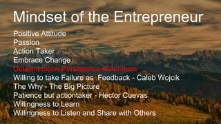 Mindset of the Entrepreneur
Positive Attitude
Passion
Action Taker
Embrace Change
Determination-Persistence-Relentless
Willing to take Failure as Feedback - Caleb Wojcik
The Why - The Big Picture
Patience but actiontaker - Hector Cuevas
Willingness to Learn
Willingness to Listen and Share with Others
 