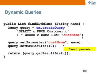 Dynamic Queries public List findWithName (String name) { Query query =  em.createQuery  ( “ SELECT c FROM Customer c” + “ WHERE c.name LIKE  :custName ”) query.setParameter(“ custName ”, name); query.setMaxResults(10); return (query.getResultList()); } 