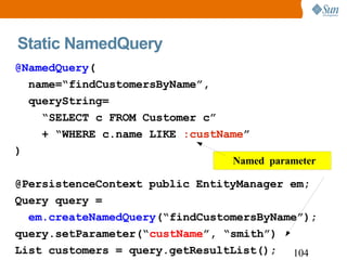 Static NamedQuery @NamedQuery ( name=“findCustomersByName”, queryString= “ SELECT c FROM Customer c” + “WHERE c.name LIKE  :custName ” ) @PersistenceContext public EntityManager em;  Query query = em.createNamedQuery (“findCustomersByName”); query.setParameter(“ custName ”, “smith”) List customers = query.getResultList(); 