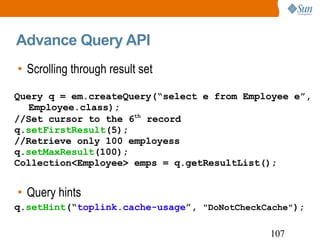 Advance Query API Scrolling through result set Query hints Query q = em.createQuery(“select e from Employee e”, Employee.class); //Set cursor to the 6 th  record q. setFirstResult (5); //Retrieve only 100 employess q. setMaxResult (100); Collection<Employee> emps = q.getResultList(); q. setHint (“ toplink.cache-usage ”,  "DoNotCheckCache" ); 