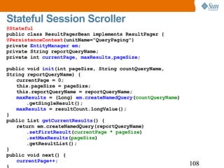 Stateful Session Scroller @Stateful public class ResultPagerBean implements ResultPager { @PersistenceContext (unitName="QueryPaging") private  EntityManager em ; private String reportQueryName; private int  currentPage, maxResults,pageSize ; public void  init (int pageSize, String countQueryName, String reportQueryName) { currentPage = 0; this.pageSize = pageSize; this.reportQueryName = reportQueryName; maxResults  = (Long)  em.createNamedQuery ( countQueryName ) .getSingleResult(); maxResults  = resultCount.longValue(); } public List  getCurrentResults () { return em.createNamedQuery(reportQueryName) . setFirstResult ( currentPage * pageSize ) . setMaxResults ( pageSize ) .getResultList(); } public void next() { currentPage++; } 