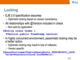 EJB 3.0 specification assumes Optimistic locking based on version consistency All relationships with @Version included in check Not used by application @Entity class Order { @Version public TimeStamp version; In highly concurrent environment, pessimistic locking may be a better option Optimistic locking may result in lots of rollbacks Vendor specific @QueryHint(name=TopLinkQueryHints.PESSIMISTIC_LOCK, value=PessimisticLock.LockNoWait); Locking 