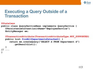 Executing a Query Outside of a Transaction @Stateless public class QueryServiceBean implements QueryService { @PersistenceContext(unitName="EmployeeService") EntityManager em; @TransactionAttribute(TransactionAttributeType.NOT_SUPPORTED) public List  findAllDepartmentsDetached()  { return em.createQuery("SELECT d FROM Department d") .getResultList(); } // ... } 