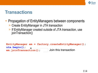 Transactions Propagation of EntityManagers between components Create EntityManager in JTA transaction If EntityManager created outside of JTA transaction, use joinTransaction() EntityManager em = factory.createEntityManager() ; utx.begin() ; em.joinTransaction() ; Join this transaction 