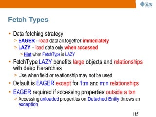 Fetch Types Data fetching strategy EAGER  –  load  data all together  immediately LAZY  –  load  data only  when accessed Hint  when  FetchType  is  LAZY FetchType  LAZY  benefits  large  objects and  relationships  with deep hierarchies Use when field or relationship may not be used Default is  EAGER   except  for  1:m  and  m:n   relationships EAGER  required if accessing properties  outside a txn Accessing  unloaded  properties on  Detached Entity  throws an  exception 