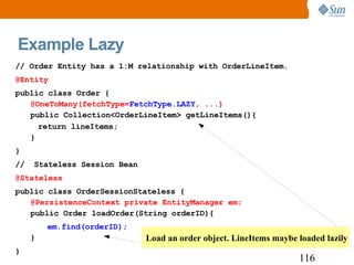 Example Lazy // Order Entity has a 1:M relationship with OrderLineItem. @Entity public class Order { @OneToMany(fetchType= FetchType.LAZY , ...)  public Collection<OrderLineItem> getLineItems(){ return lineItems; } } //  Stateless Session Bean @Stateless public class OrderSessionStateless { @PersistenceContext private EntityManager em; public Order loadOrder(String orderID){ em.find(orderID);  } } 