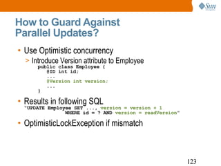 How to Guard Against  Parallel Updates? Use Optimistic concurrency Introduce Version attribute to Employee   public class Employee {   @ID int id;   ...   @Version int version;   ...   } Results in following SQL  “ UPDATE Employee SET ...,  version = version + 1     WHERE id = ? AND  version = readVersion ” OptimisticLockException if mismatch 