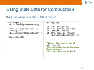 Using Stale Data for Computation tx1.begin();  d1 = findDepartment(dId);  //d1's original name is  //”Engrg”  d1.setName(“MarketEngrg”); tx1.commit();  tx2.begin();  e1 = findEmp(eId);  d1 = e1.getDepartment();   em.lock(d1, READ);  if(d1's name is “Engrg”)    e1.raiseByTenPercent(); //Check d1.version in db tx2.commit(); //e1 gets the raise he does //not deserve //Transaction rolls back Read lock ensures non-stable data at commit 