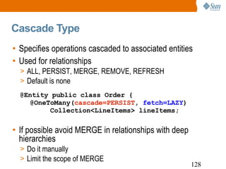 Cascade Type Specifies operations cascaded to associated entities Used for relationships ALL, PERSIST, MERGE, REMOVE, REFRESH Default is none If possible avoid MERGE in relationships with deep hierarchies Do it manually Limit the scope of MERGE @Entity public class Order { @OneToMany( cascade=PERSIST ,  fetch=LAZY ) Collection<LineItems> lineItems; 
