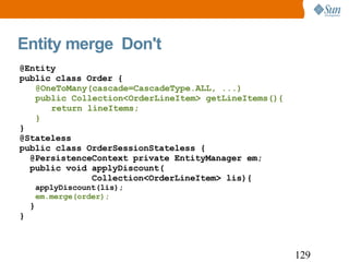 Entity merge  Don't @Entity public class Order { @OneToMany(cascade=CascadeType.ALL, ...)  public Collection<OrderLineItem> getLineItems(){ return lineItems; } } @Stateless public class OrderSessionStateless { @PersistenceContext  private EntityManager em; public void applyDiscount( Collection<OrderLineItem> lis){ applyDiscount(lis); em.merge(order); } } 