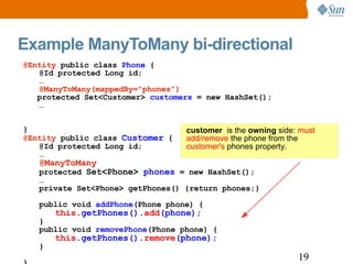 Example ManyToMany bi-directional customer   is the  owning  side:  must add/remove  the phone from the  customer's  phones property. @Entity  public class  Phone  { @Id protected Long id; … @ManyToMany(mappedBy=“phones”)   protected Set<Customer>  customers  = new HashSet(); … } @Entity  public class  Customer  { @Id protected Long id; … @ManyToMany protected  Set<Phone>  phones  = new HashSet(); … private Set<Phone> getPhones() {return phones;} public void  addPhone (Phone phone) { this .getPhones(). add (phone); } public void  removePhone (Phone phone) { this .getPhones(). remove (phone); } } 