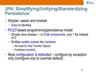 JPA: Simplifying/Unifying/Standardizing Persistence Simpler, easier and smarter Easy  to develop POJO  based programming/persistence model Simple Java classes –  not  EJB components , only 1 file instead of 3 Entities  usable outside  the  container No need for  D ata  T ransfer  O bjects  Facilitates  testability Most  configuration  is  defaulted  – configure by exception only (configure only to override default) 