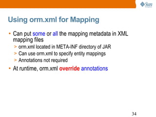Using orm.xml for Mapping Can put  some  or  all  the mapping metadata in XML mapping files orm.xml located in META-INF directory of JAR Can use orm.xml to specify entity mappings Annotations not required At runtime, orm.xml  override  annotations 