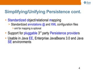 Simplifying/Unifying Persistence cont. Standardized   o bject/ r elational  m apping Standardized  annotations @  and  XML  configuration files xml for mapping is optional Support for  pluggable  3 rd  party  Persistence provider s Usable in Java  EE , Enterprise JavaBeans 3.0 and Java  SE  environments 