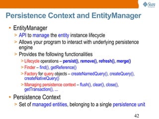 Persistence Context and EntityManager EntityManager API  to  manage  the  entity  instance lifecycle Allows your program to interact with underlying persistence engine Provides the following functionalities Lifecycle  operations –  persist(), remove(), refresh(), merge() Finder  –  find(), getReference() Factory  for  query  objects –  createNamedQuery(), createQuery(), createNativeQuery() Managing persistence context  –  flush(), clear(), close(), getTransaction(), ... Persistence Context Set of  managed entities , belonging to a single  persistence unit 