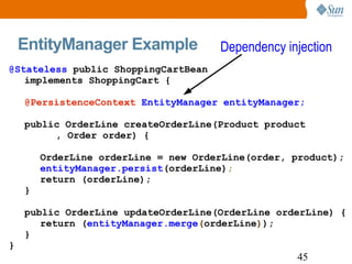 EntityManager Example @Stateless  public ShoppingCartBean implements ShoppingCart { @PersistenceContext   EntityManager entityManager; public OrderLine createOrderLine(Product product , Order order) { OrderLine orderLine = new OrderLine(order, product); entityManager.persist (orderLine) ; return (orderLine); } public OrderLine updateOrderLine(OrderLine orderLine) { return ( entityManager.merge ( orderLine ) ); } } Dependency injection 